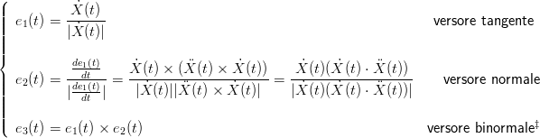 (
||||  e (t) = -X˙(t)                                                  versore tangente
||||   1     |X˙(t)|
||||
{          de1(t)     ˙       ¨      ˙         ˙    ˙     ¨
||  e2(t) = ---dt-- =  X-(t) ×-(X-(t) ×-X-(t))-=-X-(t)(X-(t)-⋅X-(t))    versore normale
||||         |de1(t)|    |X ˙(t)||X ¨(t) × X˙(t)|  |X˙(t)(X ˙(t) ⋅ ¨X (t))|
||||            dt
||(                                                                                ‡
   e3(t) = e1(t) × e2(t)                                          versore binormale
