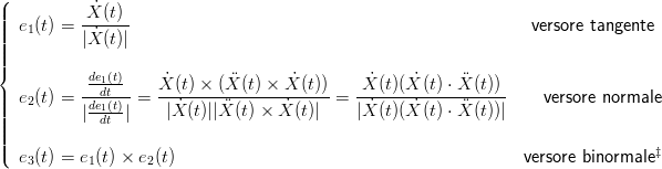 (
||||  e (t) = -X˙(t)                                                  versore tangente
||||   1     |X˙(t)|
||||
{          de1(t)     ˙             ˙         ˙    ˙     
||  e2(t) = ---dt-- =  X-(t) ×-(X-(t) ×-X-(t))-=-X-(t)(X-(t)-⋅X-(t))    versore normale
||||         |de1(t)|    |X ˙(t)||X (t) × X˙(t)|  |X˙(t)(X ˙(t) ⋅ X (t))|
||||            dt
||(                                                                                ‡
   e3(t) = e1(t) × e2(t)                                          versore binormale
